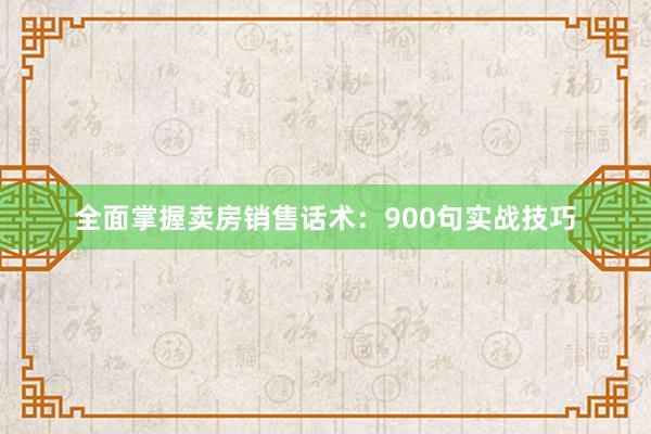 全面掌握卖房销售话术：900句实战技巧