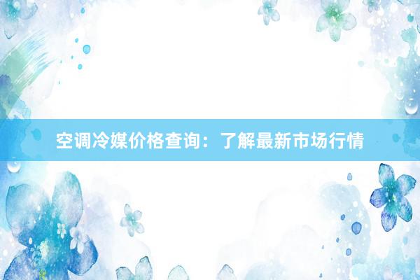 空调冷媒价格查询：了解最新市场行情