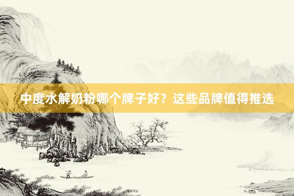 中度水解奶粉哪个牌子好？这些品牌值得推选