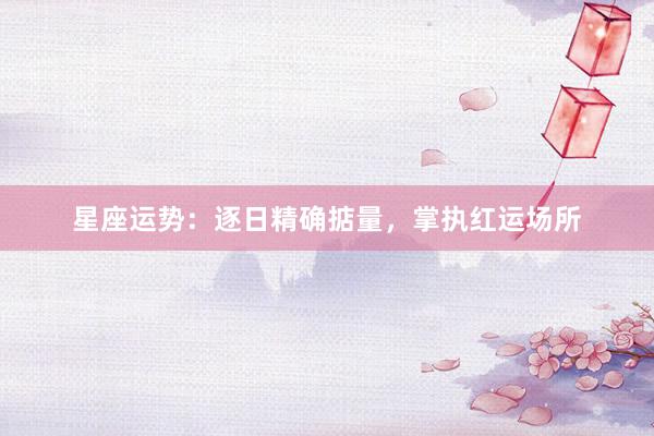 星座运势：逐日精确掂量，掌执红运场所