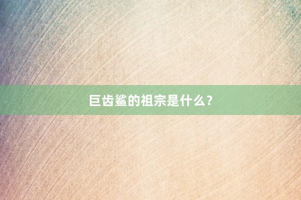 巨齿鲨的祖宗是什么？